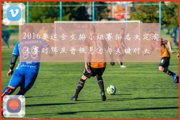 2016奥运会女排小组赛排名决定淘汰赛对阵及晋级悬念与关键对决