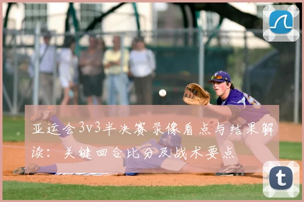 亚运会3v3半决赛录像看点与结果解读：关键回合比分及战术要点