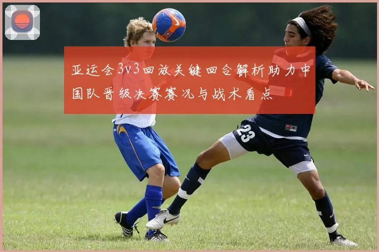 亚运会3v3回放关键回合解析助力中国队晋级决赛赛况与战术看点