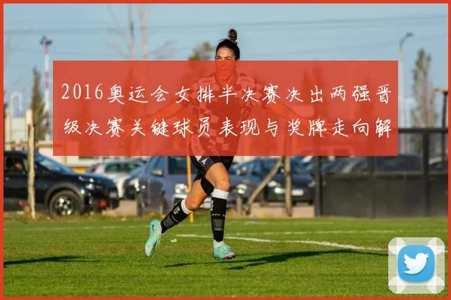 2016奥运会女排半决赛决出两强晋级决赛关键球员表现与奖牌走向解析