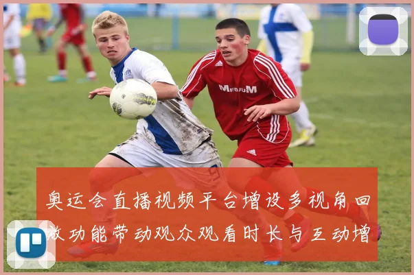 奥运会直播视频平台增设多视角回放功能带动观众观看时长与互动增长