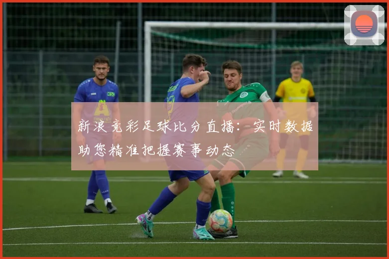 新浪竞彩足球比分直播:实时数据助您精准把握赛事动态