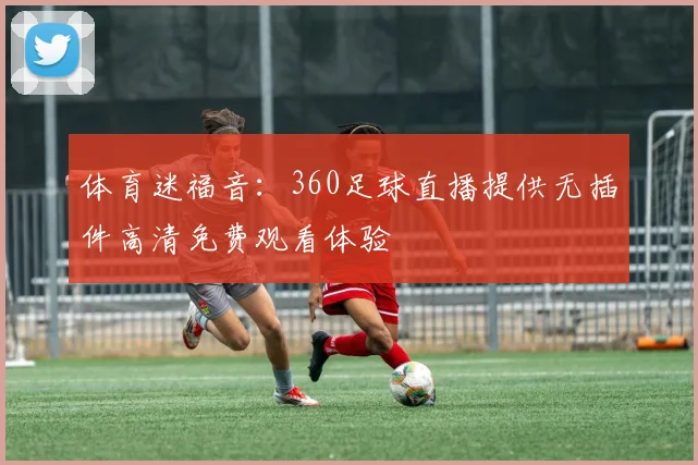 体育迷福音:360足球直播提供无插件高清免费观看体验